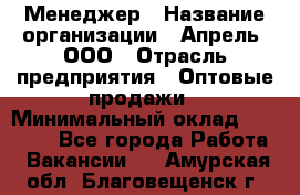 Менеджер › Название организации ­ Апрель, ООО › Отрасль предприятия ­ Оптовые продажи › Минимальный оклад ­ 10 000 - Все города Работа » Вакансии   . Амурская обл.,Благовещенск г.